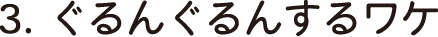 3.ぐるんぐるんするワケ