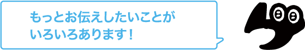 もっとお伝えしたいことがいろいろあります！